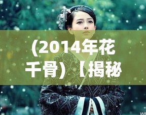 (2014年花千骨) 【揭秘】《梦幻花千骨》：探索花千骨成长历程的心路历程，传递坚韧与成长的真谛！